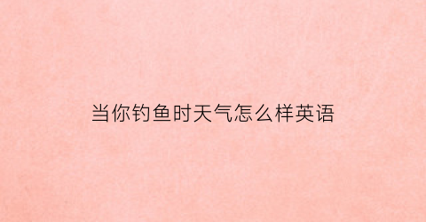 当你钓鱼时天气怎么样英语(尽管天气恶劣钓鱼却很愉快的英语)