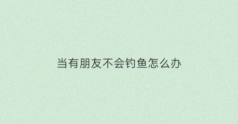 当有朋友不会钓鱼怎么办(朋友不会聊天怎么办)