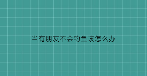 当有朋友不会钓鱼该怎么办(朋友不会谈恋爱怎么办)