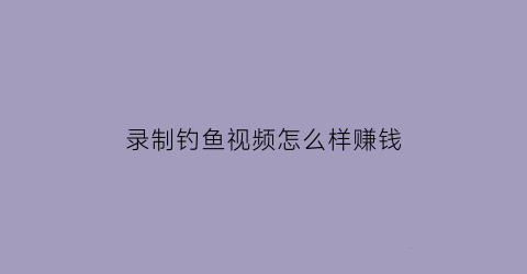 “录制钓鱼视频怎么样赚钱(录制钓鱼视频怎么样赚钱快)