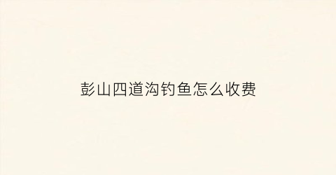 彭山四道沟钓鱼怎么收费(四道坝钓鱼)