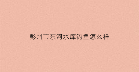 彭州市东河水库钓鱼怎么样(成都东河水库)