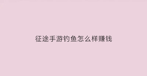 征途手游钓鱼怎么样赚钱(征途打鱼怎么玩)