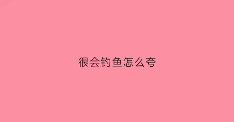 很会钓鱼怎么夸(夸钓鱼厉害怎么夸)