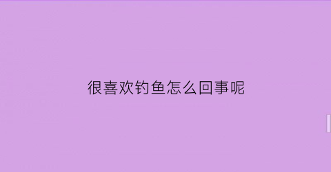 很喜欢钓鱼怎么回事呢(喜欢钓鱼是什么感觉)