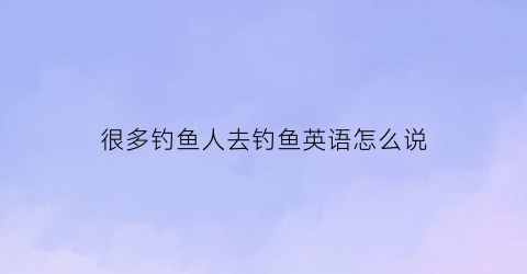 很多钓鱼人去钓鱼英语怎么说