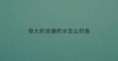 “很大的池塘的水怎么钓鱼(池塘水太深怎么钓鱼)
