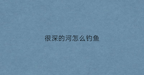 很深的河怎么钓鱼(很深的河怎么钓鱼最好)