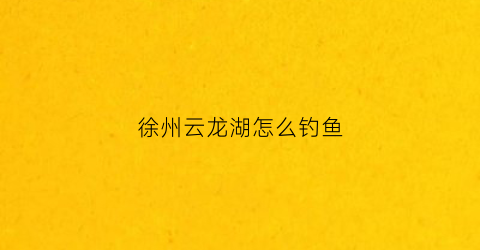徐州云龙湖怎么钓鱼(徐州云龙湖钓鱼最大多少斤)