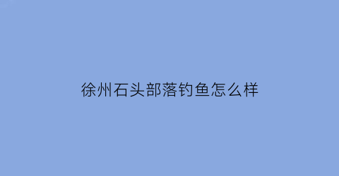 “徐州石头部落钓鱼怎么样(徐州石头村景点)