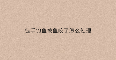 徒手钓鱼被鱼咬了怎么处理(钓鱼手伤了怎么办)
