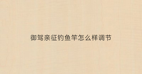 御驾亲征钓鱼竿怎么样调节(御驾亲征2019)