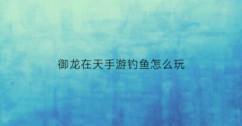御龙在天手游钓鱼怎么玩(御龙在天手游攻略教程)