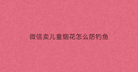微信卖儿童烟花怎么防钓鱼(朋友圈卖小孩子玩的烟花怎么说)
