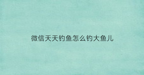 微信天天钓鱼怎么钓大鱼儿(天天钓鱼游戏)