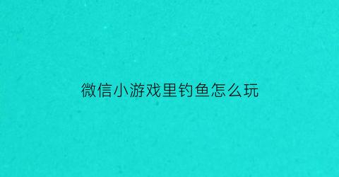 “微信小游戏里钓鱼怎么玩(小程序钓鱼)