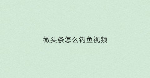 微头条怎么钓鱼视频(微头条教程)