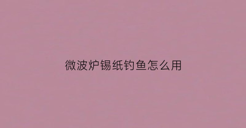 “微波炉锡纸钓鱼怎么用(微波炉锡纸鱼的做法大全集)