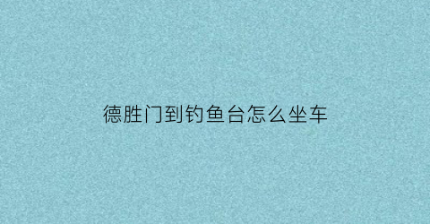 德胜门到钓鱼台怎么坐车(德胜门到钓鱼台怎么坐车最方便)