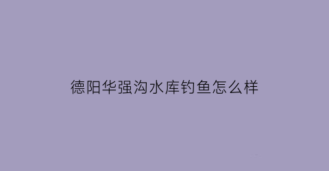 “德阳华强沟水库钓鱼怎么样(德阳华强沟水库串标)