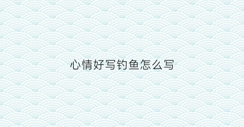 心情好写钓鱼怎么写(心情好钓鱼的片段)
