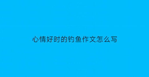 心情好时的钓鱼作文怎么写(心情好时的钓鱼作文怎么写好)