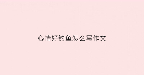 心情好钓鱼怎么写作文(心情好钓鱼的状态描写)