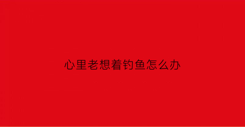 心里老想着钓鱼怎么办(老想钓鱼是不是中毒了)