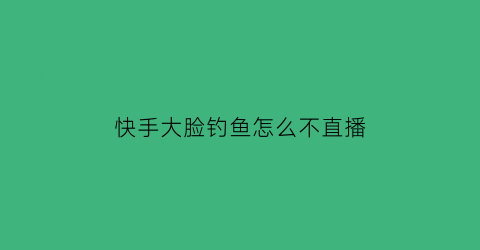 快手大脸钓鱼怎么不直播