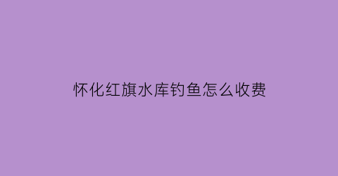 怀化红旗水库钓鱼怎么收费