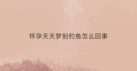 怀孕天天梦到钓鱼怎么回事(怀孕后梦见钓鱼怎么回事)