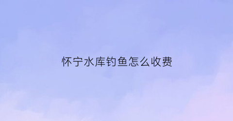 “怀宁水库钓鱼怎么收费(怀宁野钓)