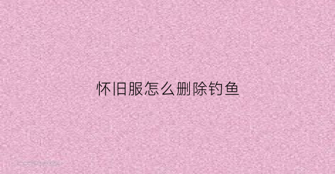 怀旧服怎么删除钓鱼(怀旧服钓鱼任务流程)