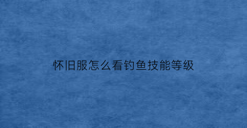 “怀旧服怎么看钓鱼技能等级(怀旧服钓鱼技能200了去哪里)
