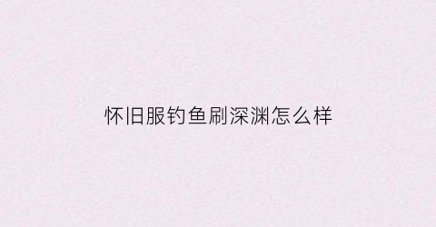 “怀旧服钓鱼刷深渊怎么样(怀旧服钓鱼升级攻略)