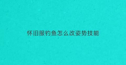 怀旧服钓鱼怎么改姿势技能(怀旧服钓鱼技能怎么升级)