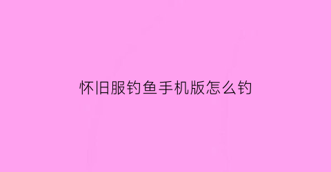 怀旧服钓鱼手机版怎么钓(钓鱼怀旧服攻略)