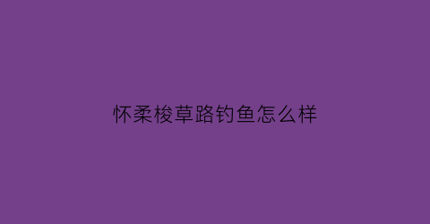 “怀柔梭草路钓鱼怎么样(怀柔梭草路钓鱼怎么样呀)