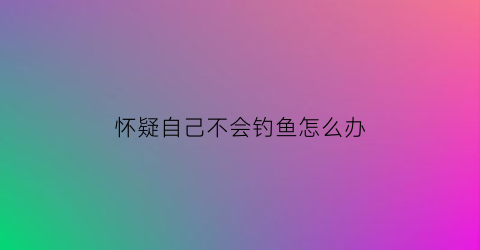 怀疑自己不会钓鱼怎么办(不会钓鱼怎么钓鱼)