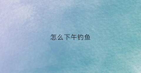 怎么下午钓鱼(钓鱼下午在哪个方位钓比较好)