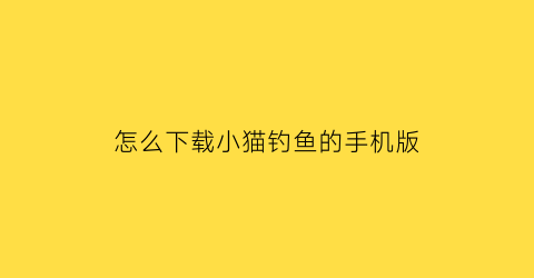怎么下载小猫钓鱼的手机版(如何下载小猫钓鱼正版)