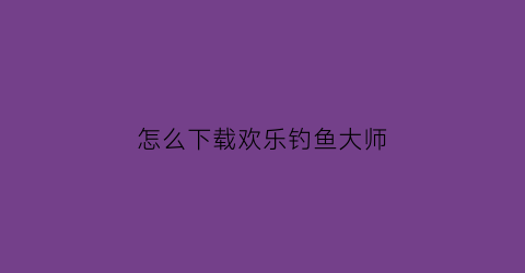 怎么下载欢乐钓鱼大师(怎么下载欢乐钓鱼大师版)