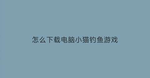 “怎么下载电脑小猫钓鱼游戏(小猫钓鱼电脑版在哪下载)