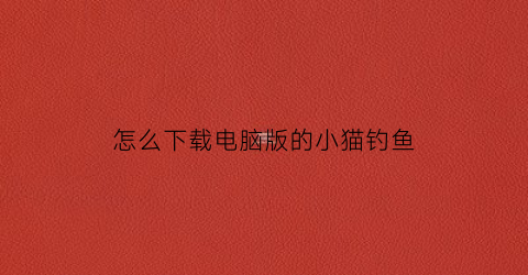 怎么下载电脑版的小猫钓鱼(怎么下载电脑版的小猫钓鱼app)