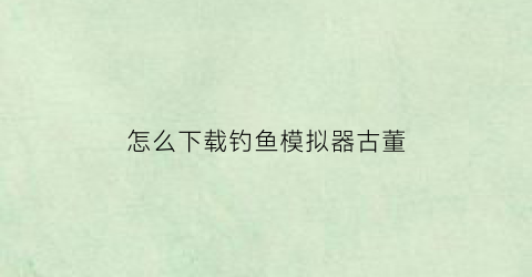 “怎么下载钓鱼模拟器古董(钓鱼模拟器真实)