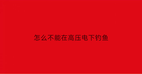 “怎么不能在高压电下钓鱼(高压电底下钓鱼)