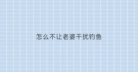 怎么不让老婆干扰钓鱼(怎么让老婆不打我)