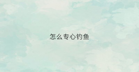 怎么专心钓鱼(教你如何钓鱼)