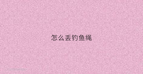 怎么丢钓鱼绳(钓鱼怎么丢线)