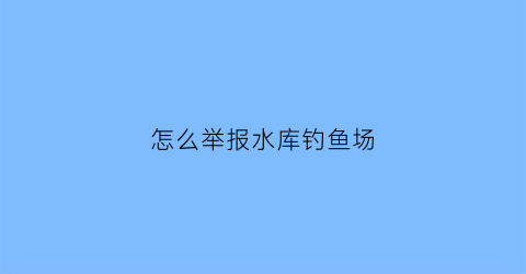 怎么举报水库钓鱼场(举报水库养鱼打什么电话)